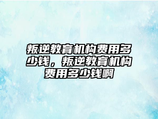 叛逆教育機構(gòu)費用多少錢，叛逆教育機構(gòu)費用多少錢啊