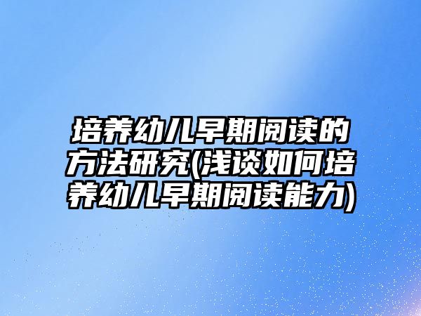 培養(yǎng)幼兒早期閱讀的方法研究(淺談如何培養(yǎng)幼兒早期閱讀能力)