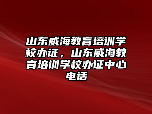 山東威海教育培訓學校辦證，山東威海教育培訓學校辦證中心電話