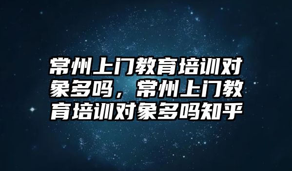 常州上門教育培訓(xùn)對象多嗎，常州上門教育培訓(xùn)對象多嗎知乎