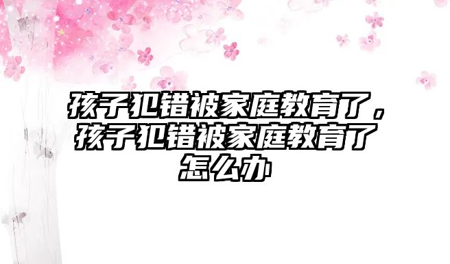 孩子犯錯(cuò)被家庭教育了，孩子犯錯(cuò)被家庭教育了怎么辦