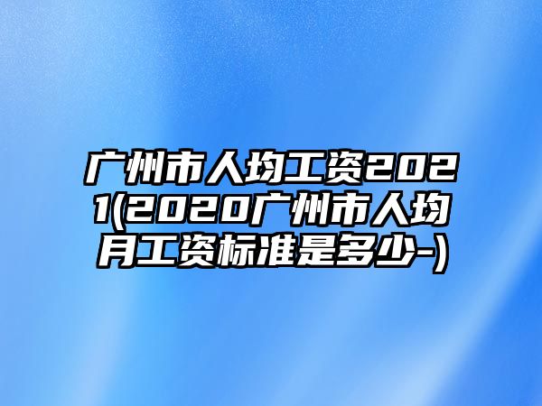 廣州市人均工資2021(2020廣州市人均月工資標準是多少-)