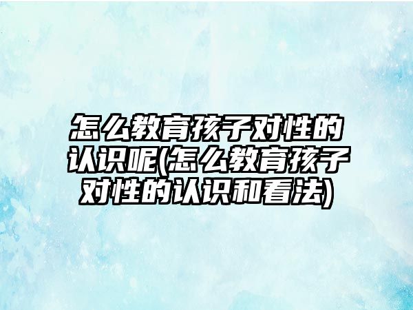 怎么教育孩子對性的認識呢(怎么教育孩子對性的認識和看法)