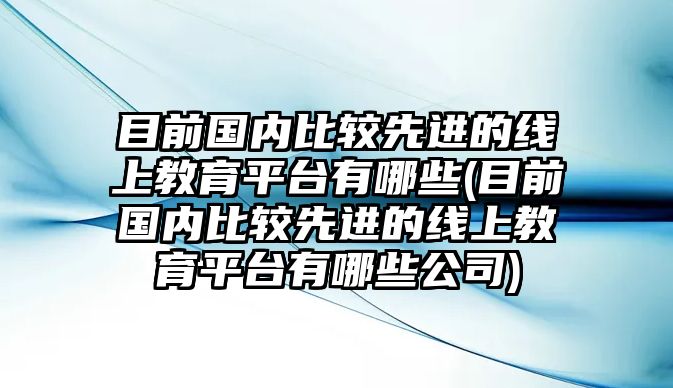 目前國(guó)內(nèi)比較先進(jìn)的線上教育平臺(tái)有哪些(目前國(guó)內(nèi)比較先進(jìn)的線上教育平臺(tái)有哪些公司)