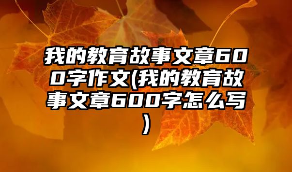 我的教育故事文章600字作文(我的教育故事文章600字怎么寫)