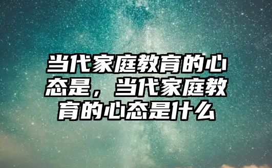 當(dāng)代家庭教育的心態(tài)是，當(dāng)代家庭教育的心態(tài)是什么