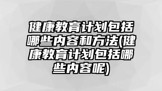 健康教育計(jì)劃包括哪些內(nèi)容和方法(健康教育計(jì)劃包括哪些內(nèi)容呢)