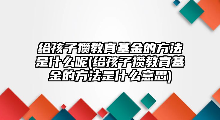 給孩子攢教育基金的方法是什么呢(給孩子攢教育基金的方法是什么意思)