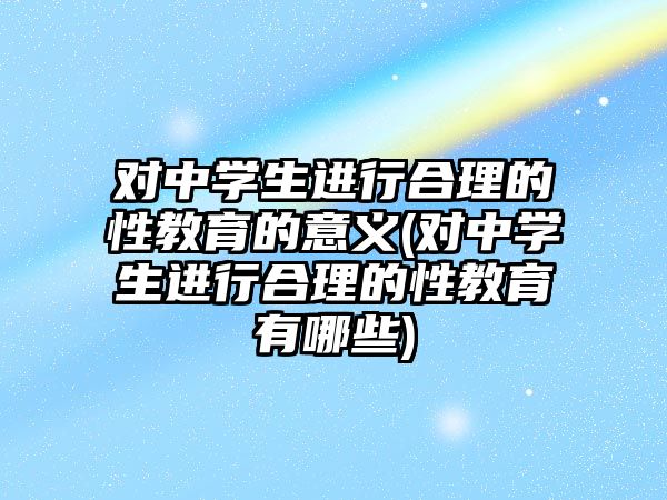 對中學生進行合理的性教育的意義(對中學生進行合理的性教育有哪些)