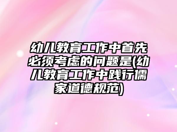 幼兒教育工作中首先必須考慮的問題是(幼兒教育工作中踐行儒家道德規(guī)范)