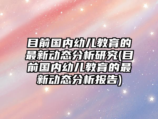 目前國(guó)內(nèi)幼兒教育的最新動(dòng)態(tài)分析研究(目前國(guó)內(nèi)幼兒教育的最新動(dòng)態(tài)分析報(bào)告)