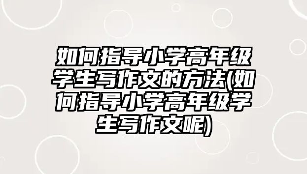 如何指導小學高年級學生寫作文的方法(如何指導小學高年級學生寫作文呢)