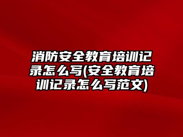 消防安全教育培訓(xùn)記錄怎么寫(安全教育培訓(xùn)記錄怎么寫范文)