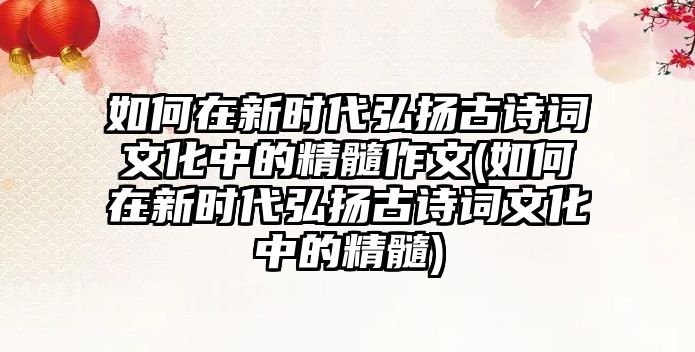 如何在新時代弘揚古詩詞文化中的精髓作文(如何在新時代弘揚古詩詞文化中的精髓)