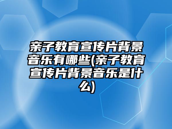 親子教育宣傳片背景音樂有哪些(親子教育宣傳片背景音樂是什么)