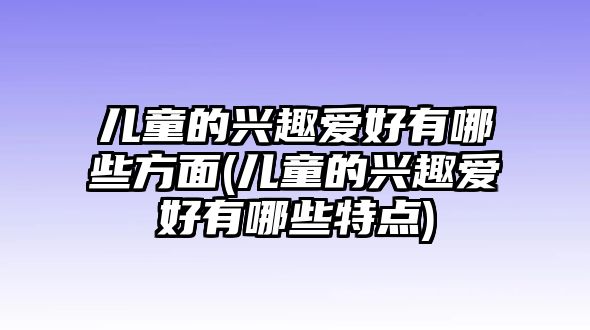 兒童的興趣愛好有哪些方面(兒童的興趣愛好有哪些特點(diǎn))