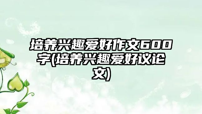 培養(yǎng)興趣愛好作文600字(培養(yǎng)興趣愛好議論文)