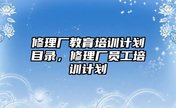 修理廠教育培訓(xùn)計(jì)劃目錄，修理廠員工培訓(xùn)計(jì)劃