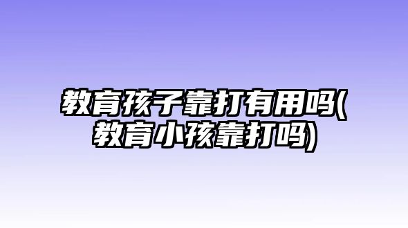 教育孩子靠打有用嗎(教育小孩靠打嗎)