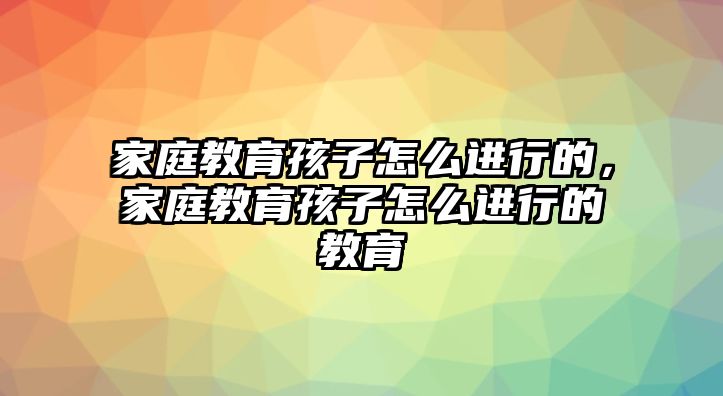 家庭教育孩子怎么進(jìn)行的，家庭教育孩子怎么進(jìn)行的教育