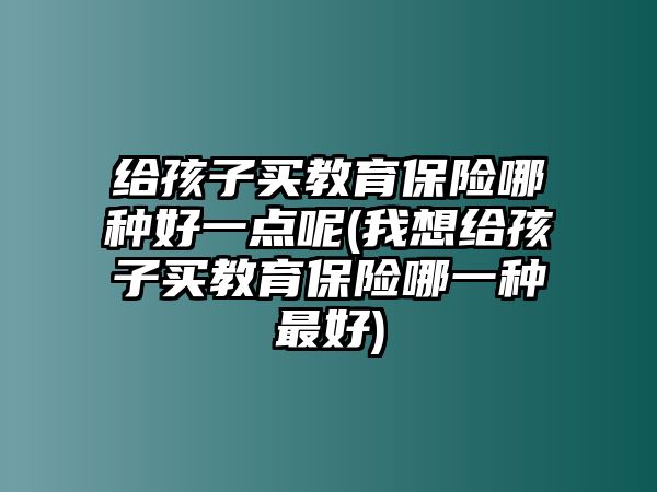 給孩子買教育保險(xiǎn)哪種好一點(diǎn)呢(我想給孩子買教育保險(xiǎn)哪一種最好)