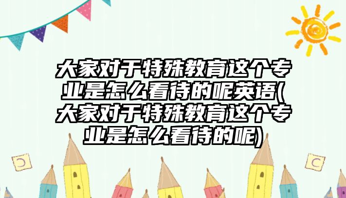 大家對(duì)于特殊教育這個(gè)專業(yè)是怎么看待的呢英語(大家對(duì)于特殊教育這個(gè)專業(yè)是怎么看待的呢)