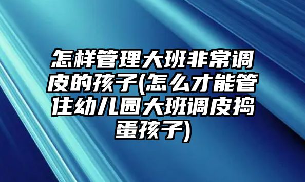 怎樣管理大班非常調(diào)皮的孩子(怎么才能管住幼兒園大班調(diào)皮搗蛋孩子)