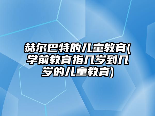 赫爾巴特的兒童教育(學前教育指幾歲到幾歲的兒童教育)