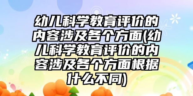 幼兒科學教育評價的內(nèi)容涉及各個方面(幼兒科學教育評價的內(nèi)容涉及各個方面根據(jù)什么不同)