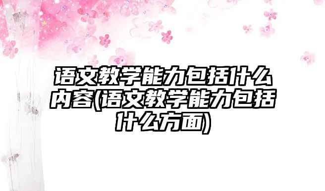 語文教學能力包括什么內容(語文教學能力包括什么方面)