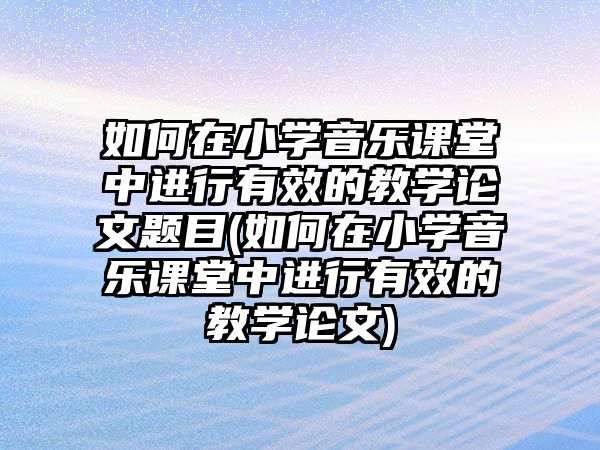 如何在小學音樂課堂中進行有效的教學論文題目(如何在小學音樂課堂中進行有效的教學論文)