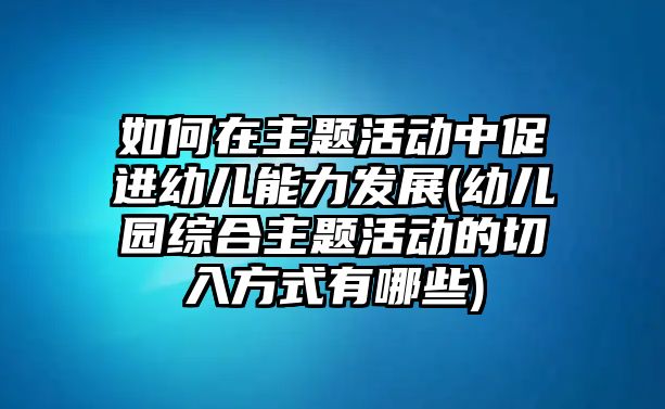 如何在主題活動(dòng)中促進(jìn)幼兒能力發(fā)展(幼兒園綜合主題活動(dòng)的切入方式有哪些)