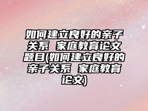 如何建立良好的親子關(guān)系 家庭教育論文題目(如何建立良好的親子關(guān)系 家庭教育論文)