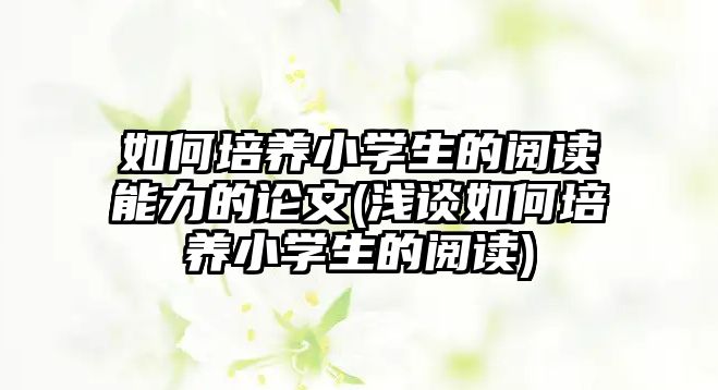 如何培養(yǎng)小學生的閱讀能力的論文(淺談如何培養(yǎng)小學生的閱讀)