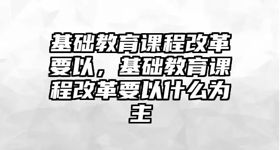 基礎(chǔ)教育課程改革要以，基礎(chǔ)教育課程改革要以什么為主