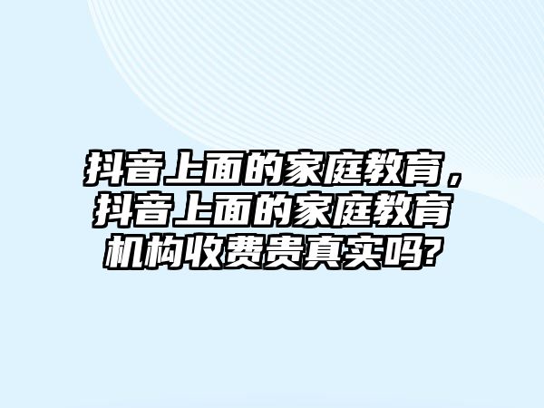 抖音上面的家庭教育，抖音上面的家庭教育機構(gòu)收費貴真實嗎?