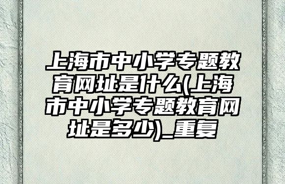 上海市中小學專題教育網(wǎng)址是什么(上海市中小學專題教育網(wǎng)址是多少)_重復