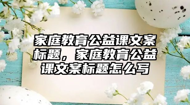 家庭教育公益課文案標(biāo)題，家庭教育公益課文案標(biāo)題怎么寫