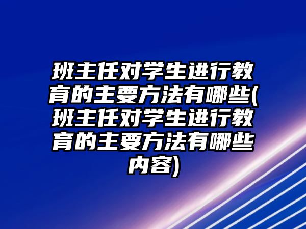 班主任對學(xué)生進行教育的主要方法有哪些(班主任對學(xué)生進行教育的主要方法有哪些內(nèi)容)