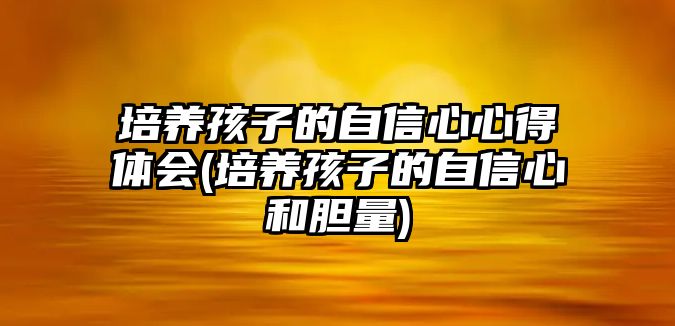 培養(yǎng)孩子的自信心心得體會(培養(yǎng)孩子的自信心和膽量)