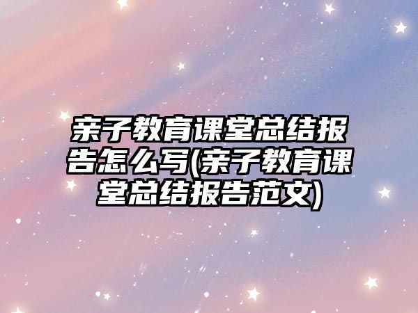 親子教育課堂總結(jié)報告怎么寫(親子教育課堂總結(jié)報告范文)