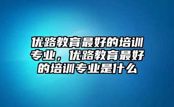 優(yōu)路教育最好的培訓專業(yè)，優(yōu)路教育最好的培訓專業(yè)是什么