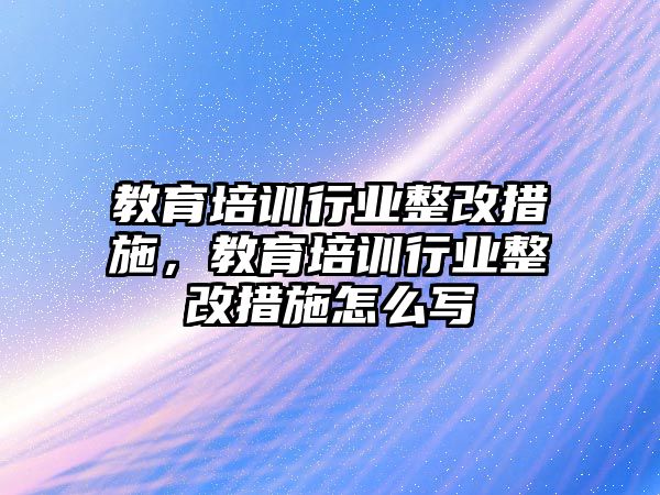 教育培訓(xùn)行業(yè)整改措施，教育培訓(xùn)行業(yè)整改措施怎么寫