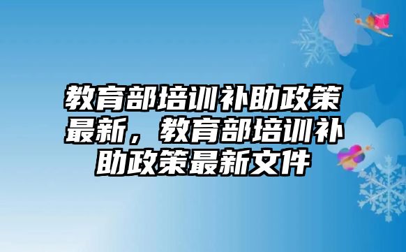 教育部培訓補助政策最新，教育部培訓補助政策最新文件