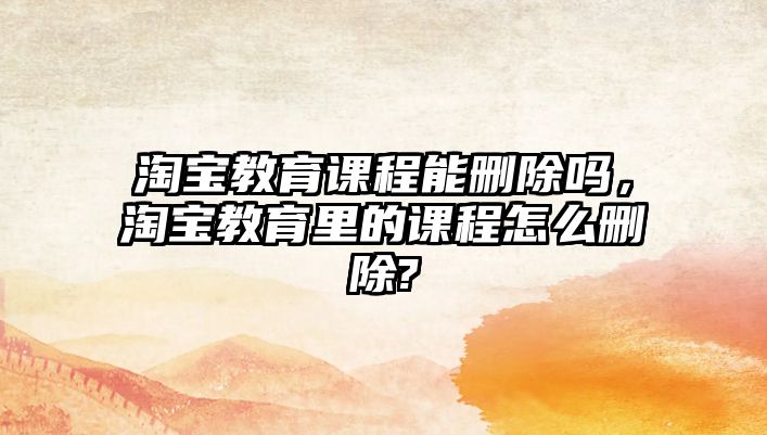 淘寶教育課程能刪除嗎，淘寶教育里的課程怎么刪除?