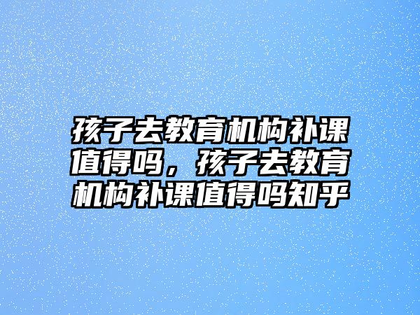 孩子去教育機(jī)構(gòu)補(bǔ)課值得嗎，孩子去教育機(jī)構(gòu)補(bǔ)課值得嗎知乎