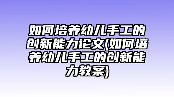 如何培養(yǎng)幼兒手工的創(chuàng)新能力論文(如何培養(yǎng)幼兒手工的創(chuàng)新能力教案)