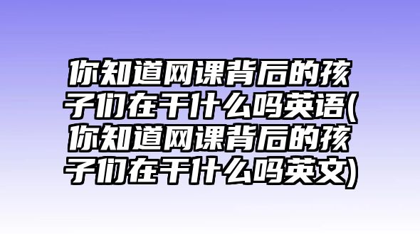 你知道網(wǎng)課背后的孩子們?cè)诟墒裁磫嵊⒄Z(你知道網(wǎng)課背后的孩子們?cè)诟墒裁磫嵊⑽?