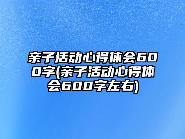 親子活動(dòng)心得體會(huì)600字(親子活動(dòng)心得體會(huì)600字左右)