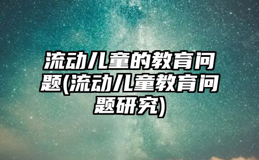 流動兒童的教育問題(流動兒童教育問題研究)